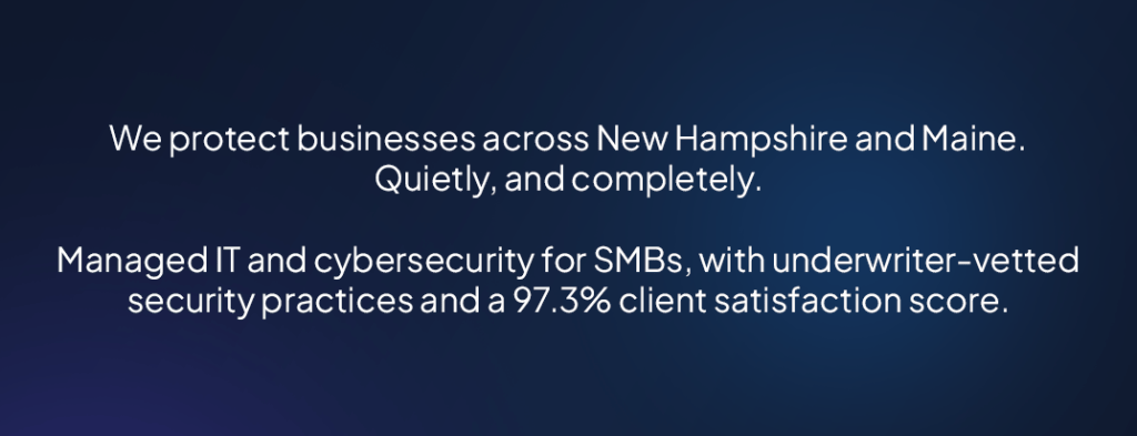 We protect businesses across New Hampshire and Maine. Quietly, and completely. Managed IT and cybersecurity for SMBs, with underwriter-vetted security practices and a 97.3% client satisfaction score.