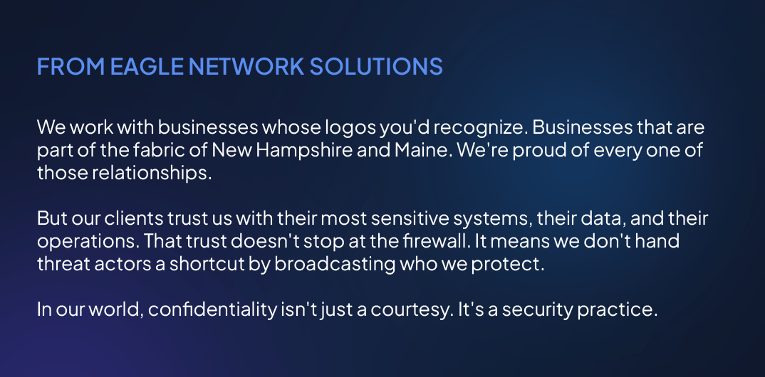 We work with businesses whose logos you'd recognize. Businesses that are part of the fabric of New Hampshire and Maine. We're proud of every one of those relationships. But our clients trust us with their most sensitive systems, their data, and their operations. That trust doesn't stop at the firewall. It means we don't hand threat actors a shortcut by broadcasting who we protect. In our world, confidentiality isn't just a courtesy. It's a security practice.